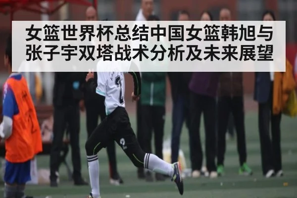 女篮世界杯总结中国女篮韩旭与张子宇双塔战术分析及未来展望